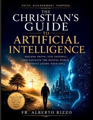 The Christian's Guide to Artificial Intelligence: Discern Truth, Stay Faithful, and Navigate the Digital World Without Losing Your Soul - Alberto Rizzo - cover
