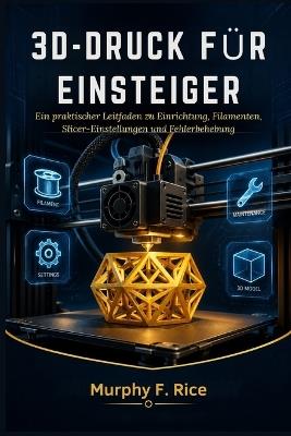3d-Druck Für Einsteiger: Ein praktischer Leitfaden zu Einrichtung, Filamenten, Slicer-Einstellungen und Fehlerbehebung - Murphy F Rice - cover
