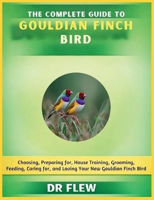 The Complete Guide to Gouldian Finch Bird: Choosing, Preparing For, House Training, Grooming, Feeding, Caring for and Loving Your New Gouldian Flinch Bird - Flew - cover