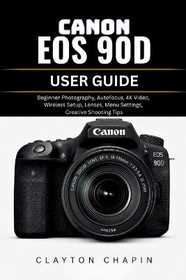 Canon EOS 90d User Guide: Beginner Photography, Autofocus, 4K Video, Wireless Setup, Lenses, Menu Settings, Creative Shooting Tips - Clayton Chapin - cover