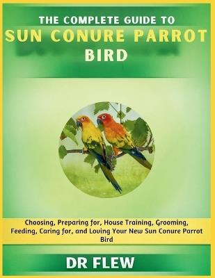 The Complete Guide to Sun Conure Bird: Choosing, Preparing For, House Training, Grooming, Feeding, Caring for and Loving Your New Sun Conure Bird - Flew - cover