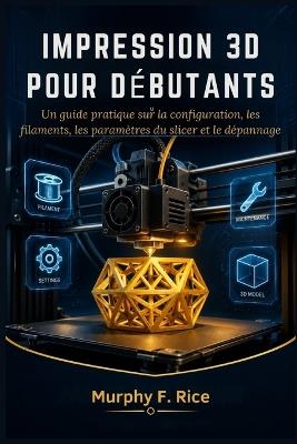 Impression 3d pour débutants: Un guide pratique sur la configuration, les filaments, les paramètres du slicer et le dépannage - Murphy F Rice - cover