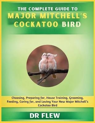 The Complete Guide to Major Mitchell's Cockatoo Bird: Choosing, Preparing For, House Training, Grooming, Feeding, Caring for and Loving Your New Major Mitchell's Cockatoo Bird - Flew - cover