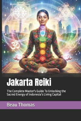 Jakarta Reiki: The Complete Master's Guide To Unlocking the Sacred Energy of Indonesia's Living Capital - Beau James Thomas - cover