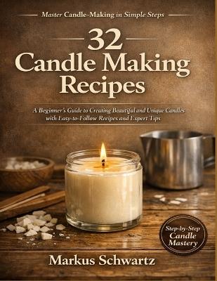 32 Candle Making Recipe: A Beginner's Guide to Creating Beautiful and Unique Candles with Easy-to-Follow Recipes and Expert Tips - Markus Schwartz - cover