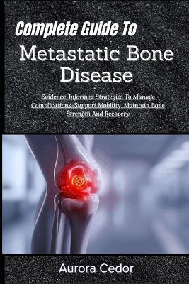 Complete Guide To Metastatic Bone Disease: Evidence-Informed Strategies To Manage Complications, Support Mobility, Maintain Bone Strength And Recovery - Aurora Cedor - cover