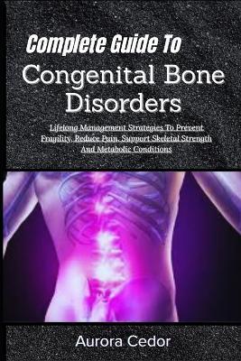 Complete Guide To Congenital Bone Disorders: Lifelong Management Strategies To Prevent Fragility, Reduce Pain, Support Skeletal Strength And Metabolic Conditions - Aurora Cedor - cover