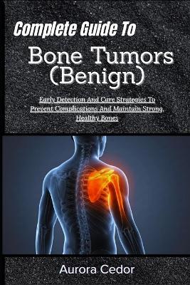 Complete Guide To Bone Tumors (Benign): Early Detection And Care Strategies To Prevent Complications And Maintain Strong, Healthy Bones - Aurora Cedor - cover