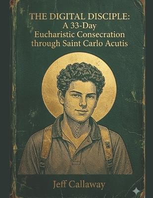 The Digital Disciple: A 33-Day Eucharistic Consecration through Saint Carlo Acutis - Jeff Callaway - cover