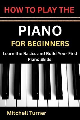 How to Play the Piano for Beginners: Learn the Basics and Build Your First Piano Skills - Mitchell Turner - cover