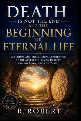 Death Is Not the End but the Beginning of Eternal Life: A Biblical and Theological Exploration of the Afterlife, Human Destiny, and the Uniqueness of Christ - R Robert - cover
