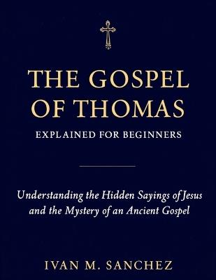 Gospel of Thomas Explained for Beginners: Understanding the Hidden Sayings of Jesus and the Mystery of an Ancient Gospel - Ivan M Sanchez - cover
