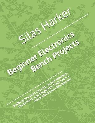 Beginner Electronics Bench Projects: Building Practical Circuits, Sensor Modules, Controllers, and Diagnostic Tools From a Home Electronics Workbench - Silas Harker - cover
