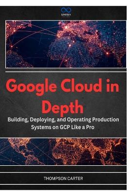 Google Cloud in Depth: Building, Deploying, and Operating Production Systems on GCP Like a Pro - Thompson Carter - cover