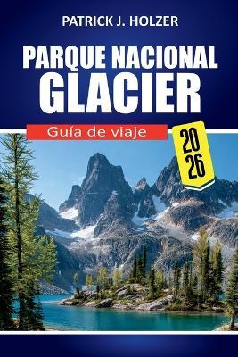PARQUE NACIONAL GLACIER Guía de viaje 2026: Rutas panorámicas, senderos icónicos, encuentros con la fauna, consejos para acampar y secretos locales para todo viajero - Patrick J Holzer - cover