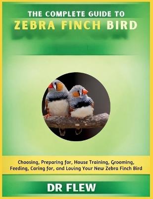 The Complete Guide to Zebra Finch Bird: Choosing, Preparing For, House Training, Grooming, Feeding, Caring for and Loving Your New Zebra Finch Bird - Flew - cover