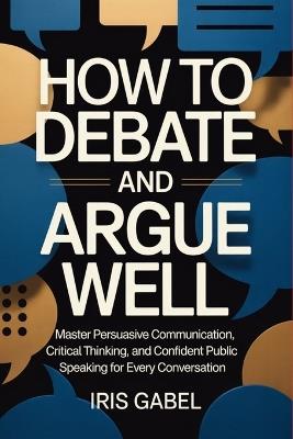 How to Debate and Argue Well: Master Persuasive Communication, Critical Thinking, and Confident Public Speaking for Every Conversation - Iris Gabel - cover