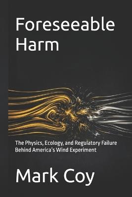 Foreseeable Harm: The Physics, Ecology, and Regulatory Failure Behind America's Wind Experiment - Mark Coy - cover