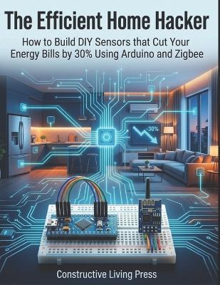 The Efficient Home Hacker: How to Build DIY Sensors that Cut Your Energy Bills by 30% Using Arduino and Zigbee - Constructive Living Press - cover