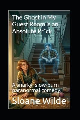 The Ghost in My Guest Room is an Absolute Pr*ck: A snarky, slow-burn paranormal comedy. - Sloane Wilde - cover