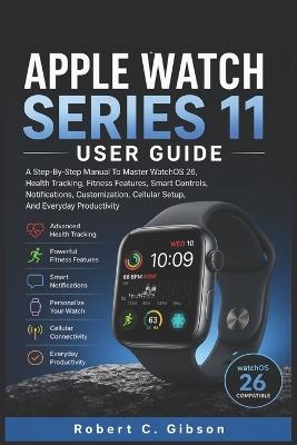 Apple Watch Series 11 User Guide: A Step-By-Step Manual To Master WatchOS 26, Health Tracking, Fitness Features, Smart Controls, Notifications, Customization, Cellular Setup, And Everyday Productivity - Robert C Gibson - cover