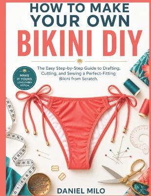 How to Make Your Own Bikini DIY: The Easy Step-by-Step Guide to Drafting, Cutting, and Sewing a Perfect-Fitting Bikini from Scratch - No Experience Required - Daniel Milo - cover