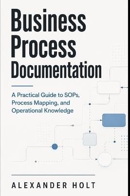 Business Process Documentation: A Practical Guide to SOPs, Process Mapping, and Operational Knowledge - Alexander Holt - cover