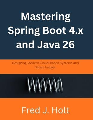 Mastering Spring Boot 4.x and Java 26: Designing Modern Cloud-Based Systems and Native Images - Fred J Holt - cover