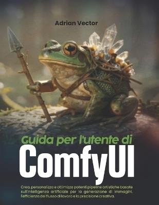 Guida per l'utente di ComfyUI: Crea, personalizza e ottimizza potenti pipeline artistiche basate sull'intelligenza artificiale per la generazione di immagini, l'efficienza del flusso di lavoro e la precisione creativa. - Adrian Vector - cover