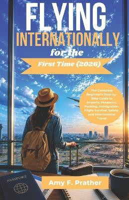 Flying Internationally for the First Time (2026): The Complete Beginner's Step-by-Step Guide to Airports, Passports, Packing, Immigration, Flight Survival, Safety, and International Travel - Amy F Prather - cover