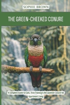 The Green-Cheeked Conure: A Complete Guide to Care, Trick Training & the Quietest Conure for Apartment Living - Sophie Brown - cover