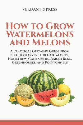 How to Grow Watermelons and Melons: A Practical Growing Guide from Seed to Harvest for Cantaloupe, Honeydew, Containers, Raised Beds, Greenhouses, and Polytunnels - Verdantis Press - cover
