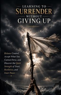 Learning to Surrender Without Giving Up: Release Control, Accept What You Cannot Force, and Discover the Quiet Strength of Trust, Resilience, and Inner Peace - Ryan Taylor - cover
