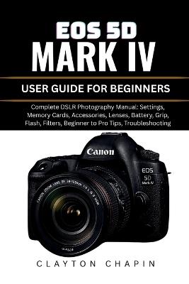 EOS 5d Mark IV User Guide for Beginners: Complete DSLR Photography Manual: Settings, Memory Cards, Accessories, Lenses, Battery, Grip, Flash, Filters, Beginner to Pro Tips, Troubleshooting - Clayton Chapin - cover