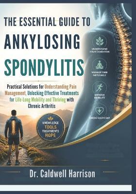 The Essential Guide to Ankylosing Spondylitis: Practical Solutions for Understanding Pain Management, Unlocking Effective Treatments for Life-Long Mobility and Thriving with Chronic Arthritis - Caldwell Harrison - cover
