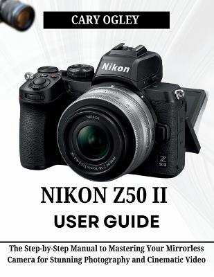 Nikon Z50 II User Guide: The Step-by-Step Manual to Mastering Your Mirrorless Camera for Stunning Photography and Cinematic Video - Cary Ogley - cover