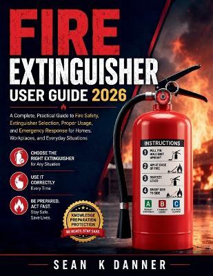 Fire Extinguisher User Guide 2026: A Complete, Practical Guide to Fire Safety, Extinguisher Selection, Proper Usage, and Emergency Response for Homes, Workplaces, and Everyday Situations - Sean K Danner - cover