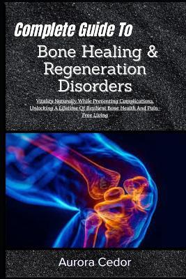 Complete Guide To Bone Healing & Regeneration Disorders: Vitality Naturally While Preventing Complications, Unlocking A Lifetime Of Resilient Bone Health And Pain-Free Living - Aurora Cedor - cover