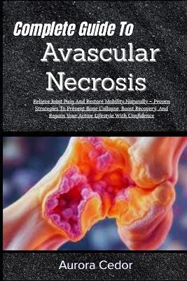 Complete Guide To Avascular Necrosis: Relieve Joint Pain And Restore Mobility Naturally - Proven Strategies To Prevent Bone Collapse, Boost Recovery, And Regain Your Active Lifestyle With Confidence - Aurora Cedor - cover