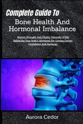 Complete Guide To Bone Health And Hormonal Imbalance: Restore Strength And Vitality Naturally While Balancing Your Body's Hormones For Lasting Energy, Confidence And Harmony - Aurora Cedor - cover