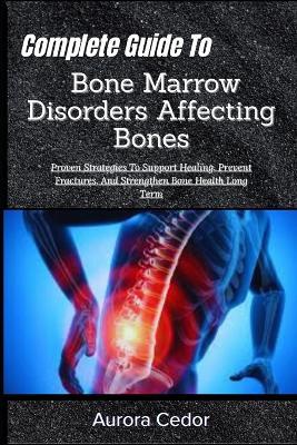 Complete Guide To Bone Marrow Disorders Affecting Bones: Proven Strategies To Support Healing, Prevent Fractures, And Strengthen Bone Health Long Term - Aurora Cedor - cover
