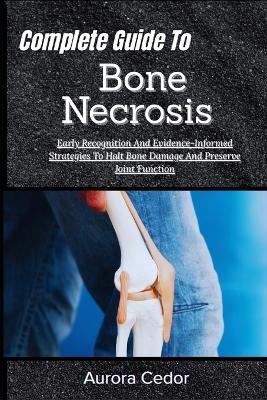 Complete Guide To Bone Necrosis: Early Recognition And Evidence-Informed Strategies To Halt Bone Damage And Preserve Joint Function - Aurora Cedor - cover