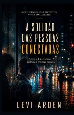 A Solidão Das Pessoas Conectadas: Como a hiperconexão destruiu a presença humana - Levi Arden - cover
