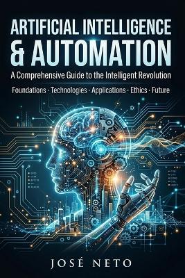 ARTIFICIAL INTELLIGENCE & AUTOMATION A Comprehensive Guide to the Intelligent Revolution: Foundations - Technologies - Applications - Ethics - Future - José Neto - cover
