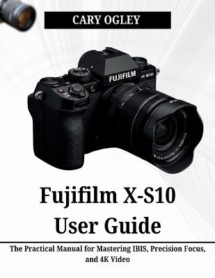 Fujifilm X-S10 User Guide: The Practical Manual for Mastering IBIS, Precision Focus, and 4K Video - Cary Ogley - cover