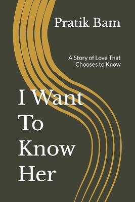 I Want To Know Her: A Story of Love That Chooses to Know - Pratik Bam - cover