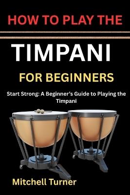 How to Play the Timpani for Beginners: Start Strong: A Beginner's Guide to Playing the Timpani - Mitchell Turner - cover
