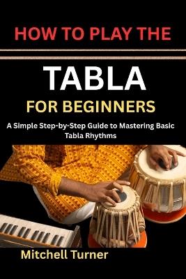 How to Play the Tabla for Beginners: A Simple Step-by-Step Guide to Mastering Basic Tabla Rhythms - Mitchell Turner - cover