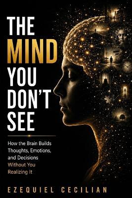 The Mind You Don't See: How the Brain Builds Thoughts, Emotions, and Decisions Without You Realizing It - Ezequiel Cecilian - cover