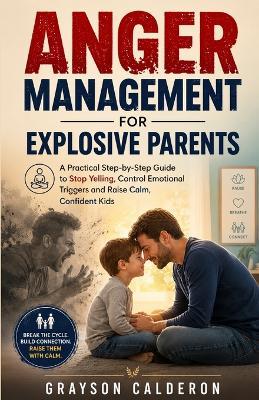 Anger Management for Explosive Parents: A Practical Step-by-Step Guide to Stop Yelling, Control Emotional Triggers and Raise Calm, Confident Kids - Grayson Calderon - cover
